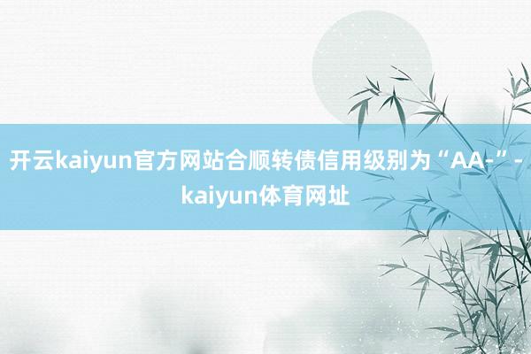 开云kaiyun官方网站合顺转债信用级别为“AA-”-kaiyun体育网址