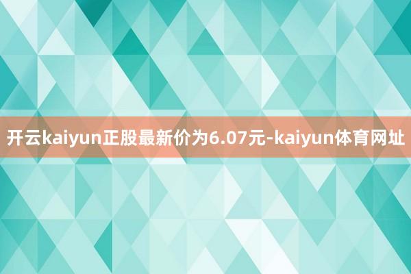 开云kaiyun正股最新价为6.07元-kaiyun体育网址