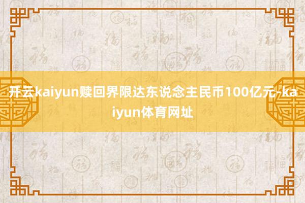 开云kaiyun赎回界限达东说念主民币100亿元-kaiyun体育网址