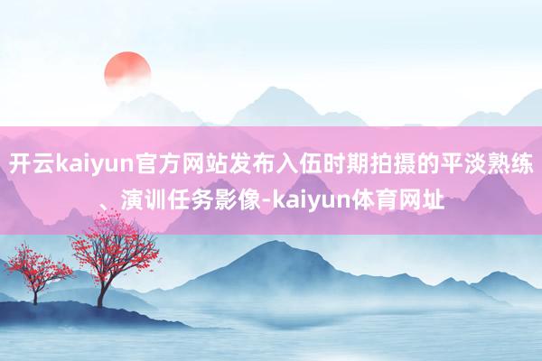 开云kaiyun官方网站发布入伍时期拍摄的平淡熟练、演训任务影像-kaiyun体育网址