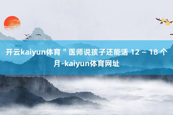 开云kaiyun体育＂医师说孩子还能活 12 — 18 个月-kaiyun体育网址