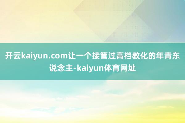 开云kaiyun.com让一个接管过高档教化的年青东说念主-kaiyun体育网址