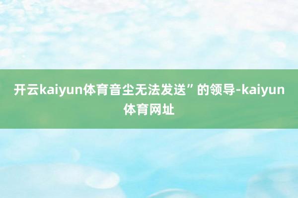 开云kaiyun体育音尘无法发送”的领导-kaiyun体育网址