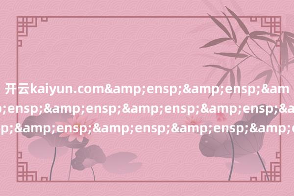 开云kaiyun.com&ensp;&ensp;&ensp;特此公告&ensp;&ensp;&ensp;&ensp;&ensp;&ensp;&ensp;&ensp;&ensp;&ensp;&ensp;&ensp;&ensp;&ensp;&ensp;&ensp;&ensp;&ensp;&ensp;&ensp;&ensp;&ensp;&ensp;&ensp;&ensp;&ensp;&ensp;&ens