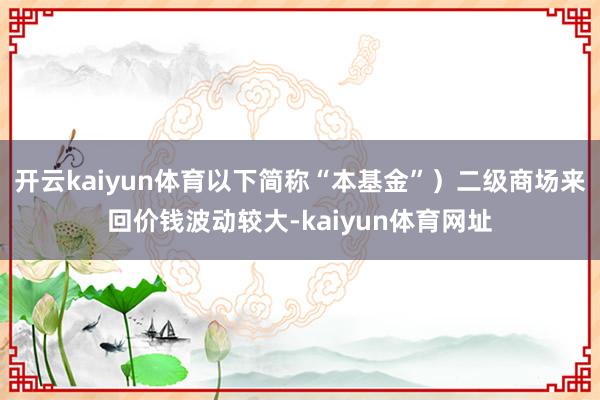 开云kaiyun体育以下简称“本基金”）二级商场来回价钱波动较大-kaiyun体育网址