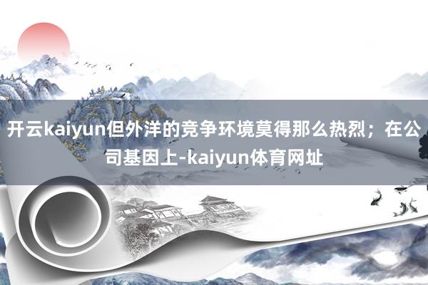 开云kaiyun但外洋的竞争环境莫得那么热烈；在公司基因上-kaiyun体育网址