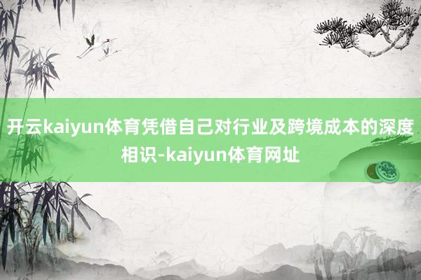 开云kaiyun体育凭借自己对行业及跨境成本的深度相识-kaiyun体育网址