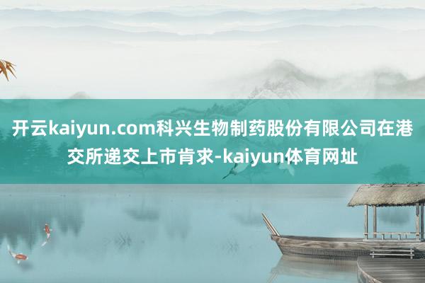 开云kaiyun.com科兴生物制药股份有限公司在港交所递交上市肯求-kaiyun体育网址