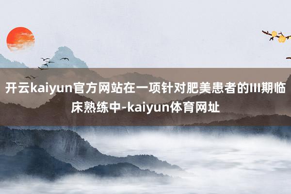 开云kaiyun官方网站在一项针对肥美患者的III期临床熟练中-kaiyun体育网址