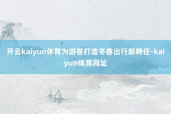 开云kaiyun体育为游客打造冬春出行新聘任-kaiyun体育网址