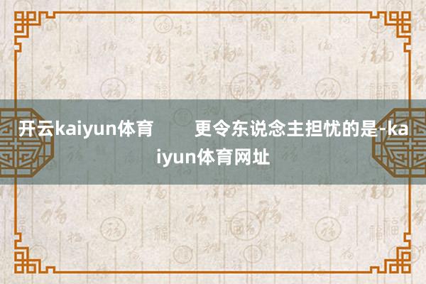 开云kaiyun体育        更令东说念主担忧的是-kaiyun体育网址