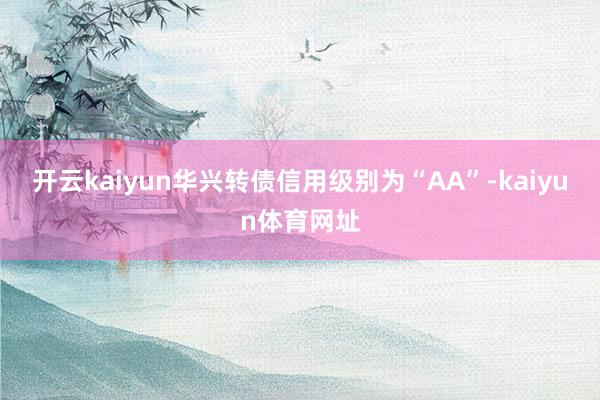 开云kaiyun华兴转债信用级别为“AA”-kaiyun体育网址