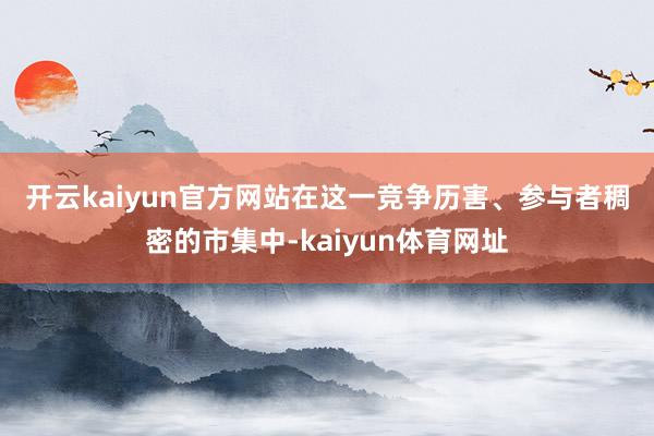 开云kaiyun官方网站　　在这一竞争历害、参与者稠密的市集中-kaiyun体育网址