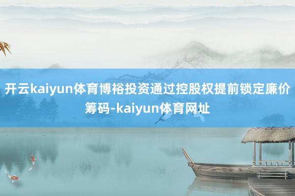 开云kaiyun体育博裕投资通过控股权提前锁定廉价筹码-kaiyun体育网址