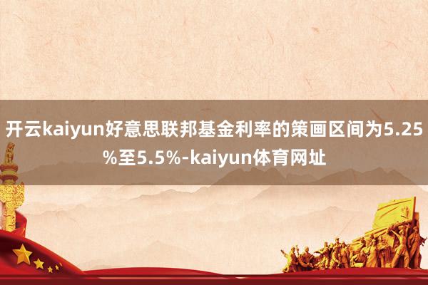 开云kaiyun好意思联邦基金利率的策画区间为5.25%至5.5%-kaiyun体育网址