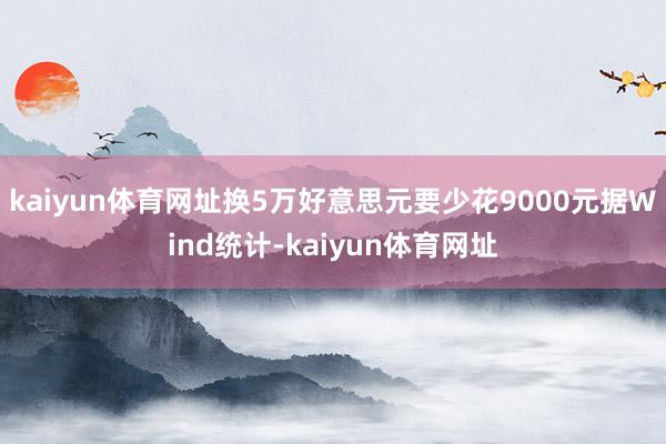 kaiyun体育网址换5万好意思元要少花9000元 据Wind统计-kaiyun体育网址