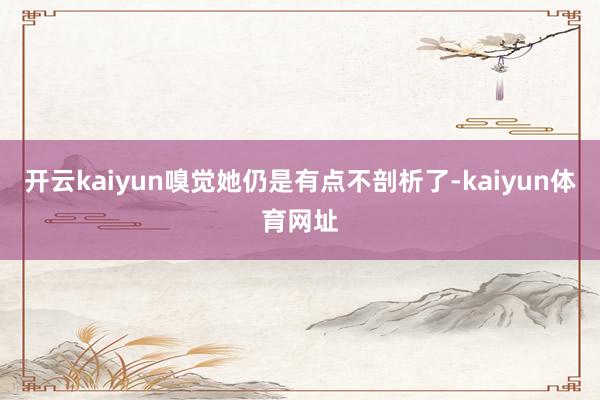 开云kaiyun嗅觉她仍是有点不剖析了-kaiyun体育网址