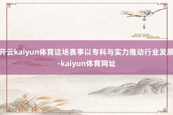 开云kaiyun体育这场赛事以专科与实力推动行业发展-kaiyun体育网址