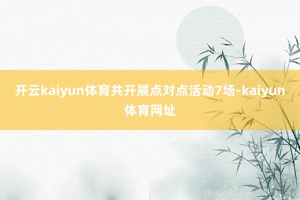 开云kaiyun体育共开展点对点活动7场-kaiyun体育网址