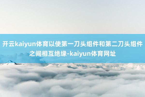 开云kaiyun体育以使第一刀头组件和第二刀头组件之间相互绝缘-kaiyun体育网址