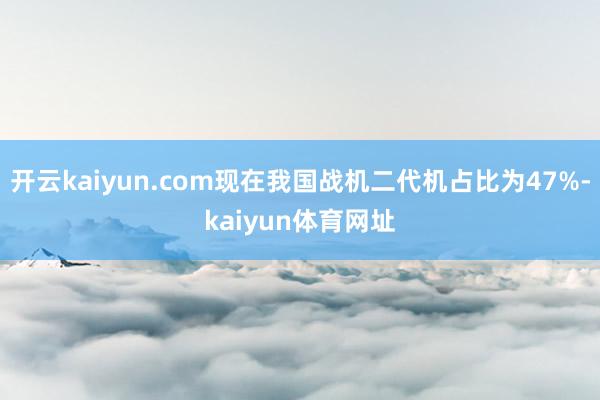 开云kaiyun.com现在我国战机二代机占比为47%-kaiyun体育网址