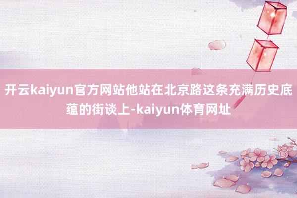 开云kaiyun官方网站他站在北京路这条充满历史底蕴的街谈上-kaiyun体育网址