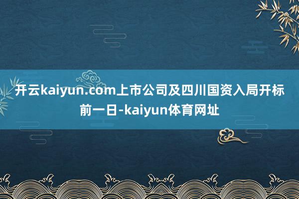 开云kaiyun.com　　上市公司及四川国资入局　　开标前一日-kaiyun体育网址