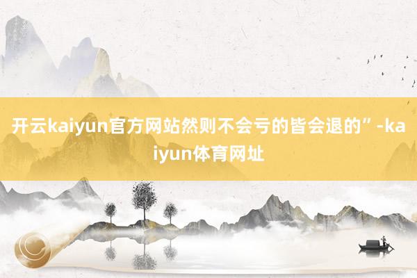 开云kaiyun官方网站然则不会亏的皆会退的”-kaiyun体育网址