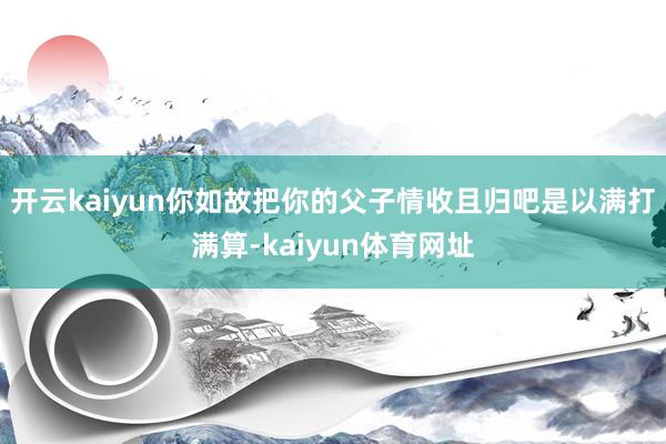 开云kaiyun你如故把你的父子情收且归吧是以满打满算-kaiyun体育网址