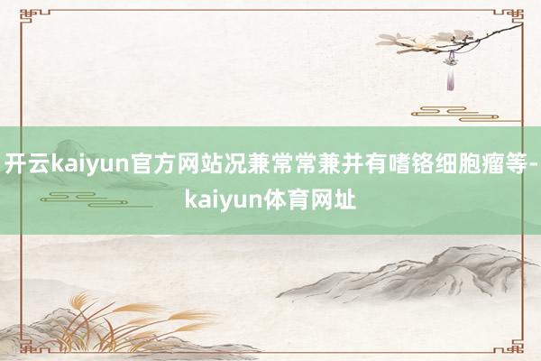 开云kaiyun官方网站况兼常常兼并有嗜铬细胞瘤等-kaiyun体育网址