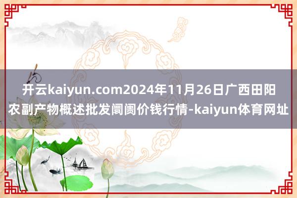 开云kaiyun.com2024年11月26日广西田阳农副产物概述批发阛阓价钱行情-kaiyun体育网址