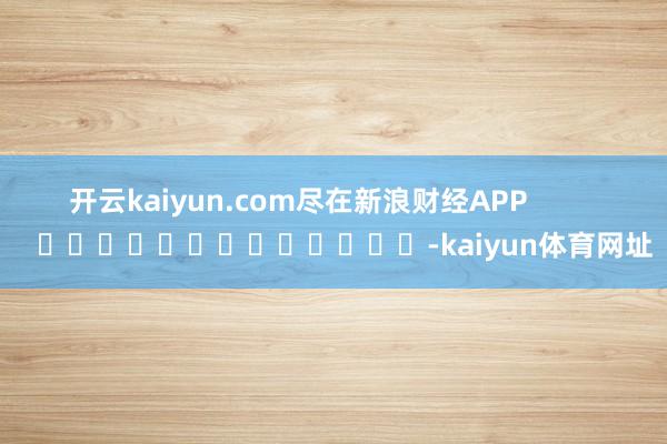 开云kaiyun.com尽在新浪财经APP -kaiyun体育网址