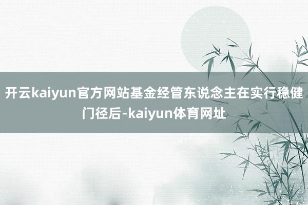 开云kaiyun官方网站基金经管东说念主在实行稳健门径后-kaiyun体育网址
