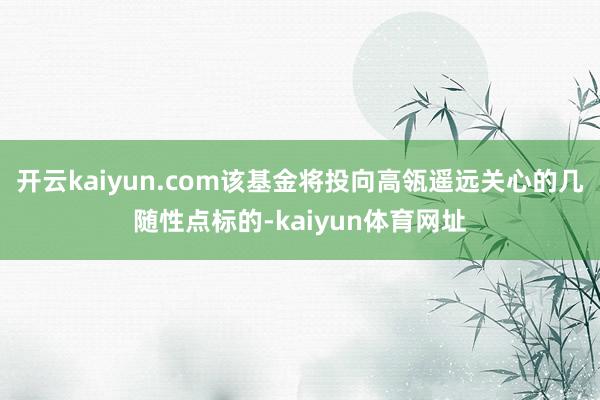 开云kaiyun.com该基金将投向高瓴遥远关心的几随性点标的-kaiyun体育网址