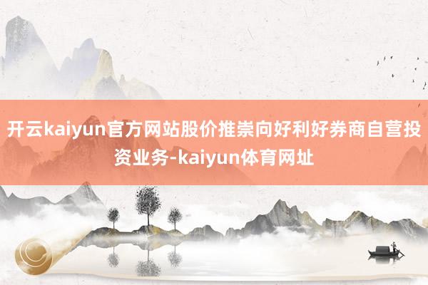 开云kaiyun官方网站股价推崇向好利好券商自营投资业务-kaiyun体育网址