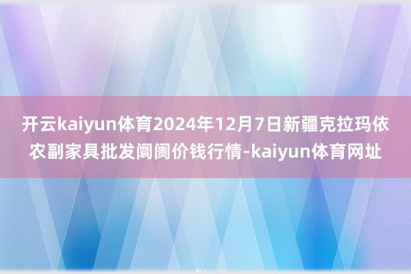 开云kaiyun体育2024年12月7日新疆克拉玛依农副家具批发阛阓价钱行情-kaiyun体育网址
