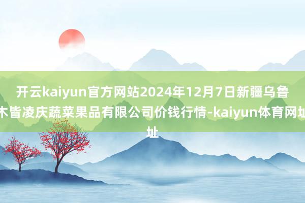 开云kaiyun官方网站2024年12月7日新疆乌鲁木皆凌庆蔬菜果品有限公司价钱行情-kaiyun体育网址