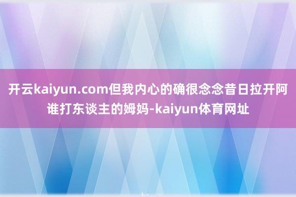 开云kaiyun.com但我内心的确很念念昔日拉开阿谁打东谈主的姆妈-kaiyun体育网址