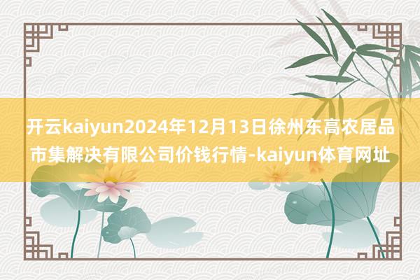 开云kaiyun2024年12月13日徐州东高农居品市集解决有限公司价钱行情-kaiyun体育网址