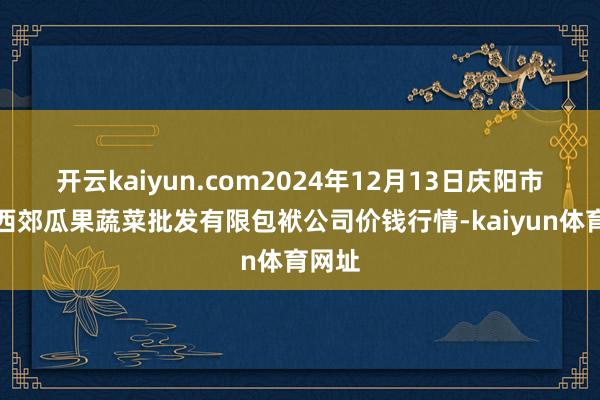 开云kaiyun.com2024年12月13日庆阳市西峰西郊瓜果蔬菜批发有限包袱公司价钱行情-kaiyun体育网址