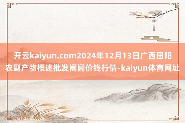开云kaiyun.com2024年12月13日广西田阳农副产物概述批发阛阓价钱行情-kaiyun体育网址