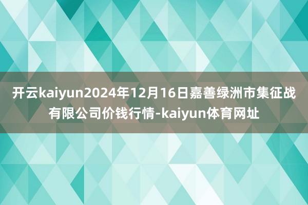 开云kaiyun2024年12月16日嘉善绿洲市集征战有限公司价钱行情-kaiyun体育网址