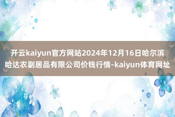开云kaiyun官方网站2024年12月16日哈尔滨哈达农副居品有限公司价钱行情-kaiyun体育网址