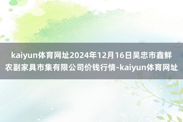 kaiyun体育网址2024年12月16日吴忠市鑫鲜农副家具市集有限公司价钱行情-kaiyun体育网址