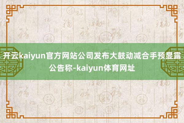 开云kaiyun官方网站公司发布大鼓动减合手预显露公告称-kaiyun体育网址