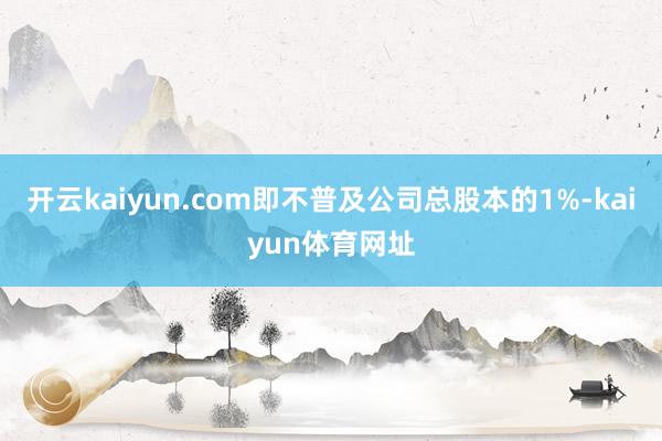 开云kaiyun.com即不普及公司总股本的1%-kaiyun体育网址