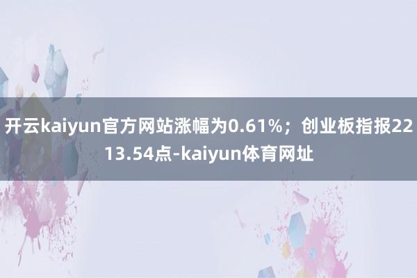 开云kaiyun官方网站涨幅为0.61%；创业板指报2213.54点-kaiyun体育网址