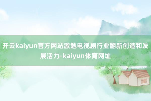 开云kaiyun官方网站激勉电视剧行业翻新创造和发展活力-kaiyun体育网址