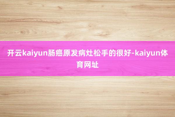 开云kaiyun肠癌原发病灶松手的很好-kaiyun体育网址