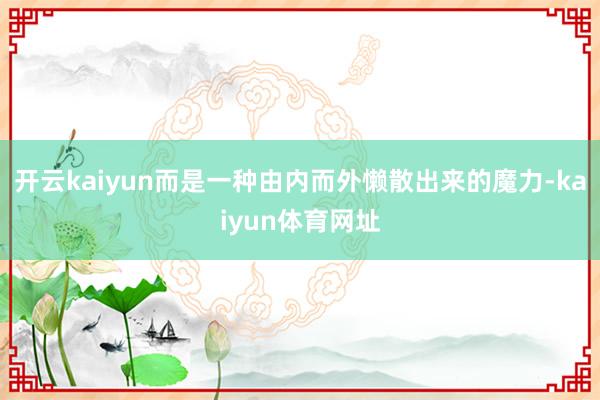 开云kaiyun而是一种由内而外懒散出来的魔力-kaiyun体育网址